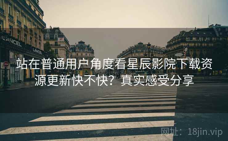 站在普通用户角度看星辰影院下载资源更新快不快？真实感受分享