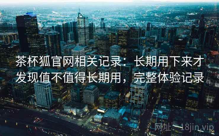 茶杯狐官网相关记录：长期用下来才发现值不值得长期用，完整体验记录