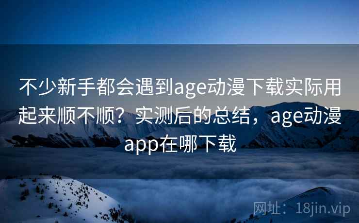 不少新手都会遇到age动漫下载实际用起来顺不顺？实测后的总结，age动漫app在哪下载