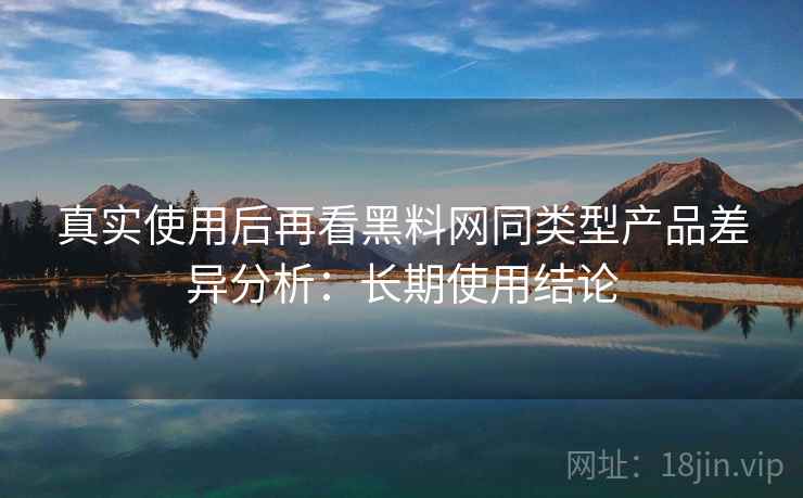真实使用后再看黑料网同类型产品差异分析：长期使用结论