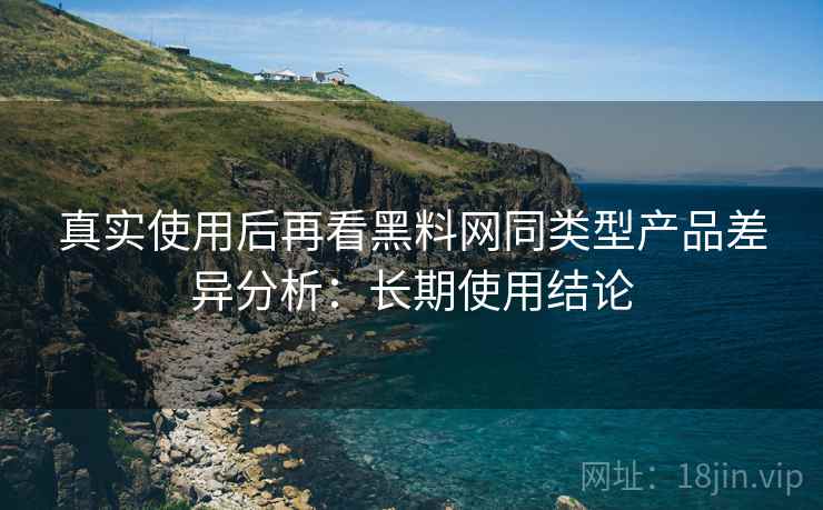 真实使用后再看黑料网同类型产品差异分析：长期使用结论