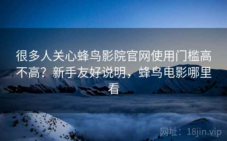 很多人关心蜂鸟影院官网使用门槛高不高？新手友好说明，蜂鸟电影哪里看