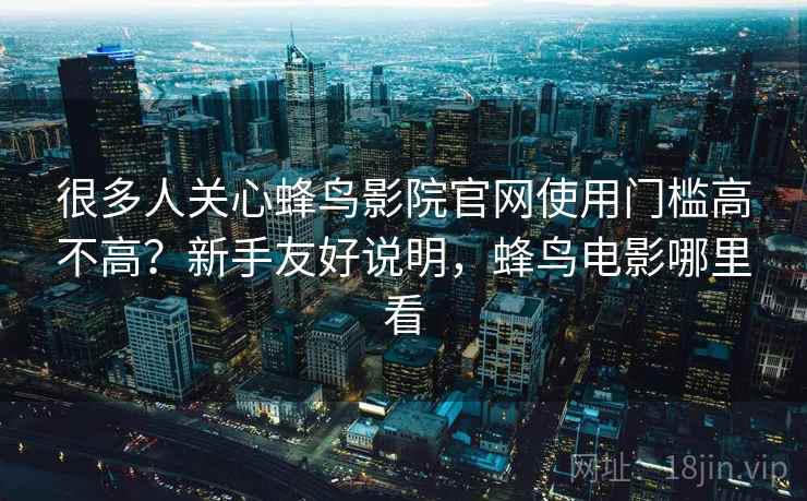 很多人关心蜂鸟影院官网使用门槛高不高？新手友好说明，蜂鸟电影哪里看