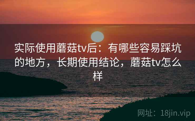 实际使用蘑菇tv后：有哪些容易踩坑的地方，长期使用结论，蘑菇tv怎么样