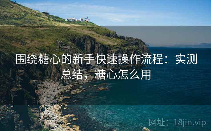 围绕糖心的新手快速操作流程：实测总结，糖心怎么用