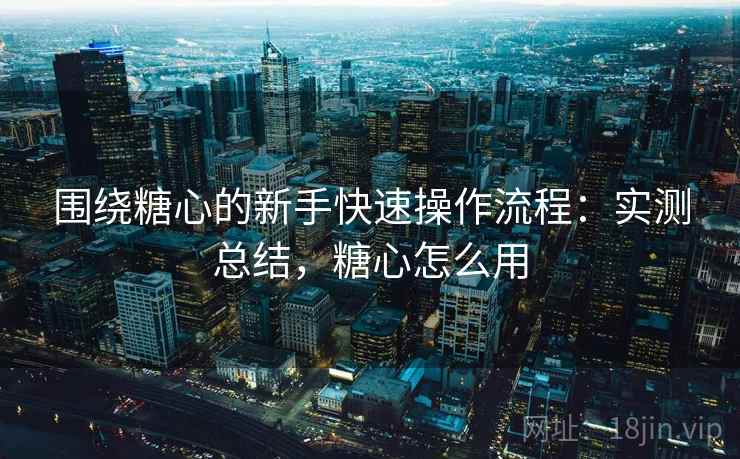 围绕糖心的新手快速操作流程：实测总结，糖心怎么用