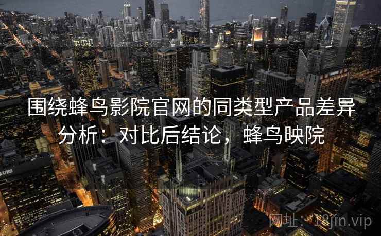 围绕蜂鸟影院官网的同类型产品差异分析：对比后结论，蜂鸟映院