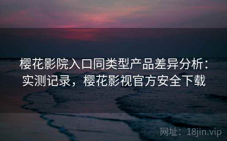 樱花影院入口同类型产品差异分析：实测记录，樱花影视官方安全下载