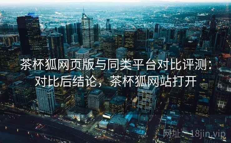 茶杯狐网页版与同类平台对比评测：对比后结论，茶杯狐网站打开