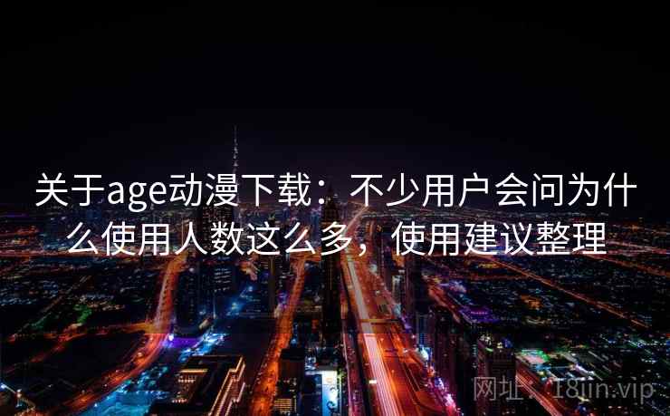关于age动漫下载：不少用户会问为什么使用人数这么多，使用建议整理