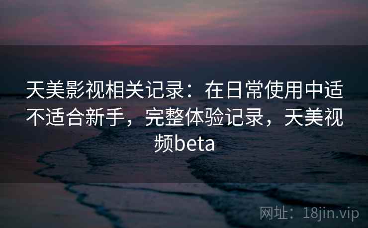 天美影视相关记录：在日常使用中适不适合新手，完整体验记录，天美视频beta
