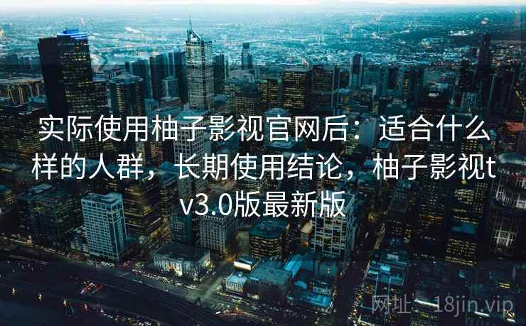 实际使用柚子影视官网后：适合什么样的人群，长期使用结论，柚子影视tv3.0版最新版