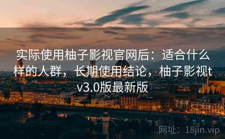 实际使用柚子影视官网后：适合什么样的人群，长期使用结论，柚子影视tv3.0版最新版
