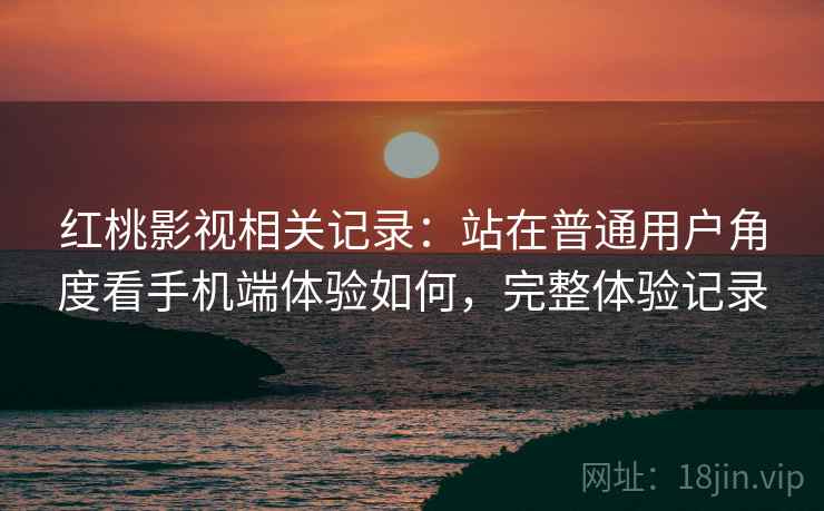 红桃影视相关记录：站在普通用户角度看手机端体验如何，完整体验记录