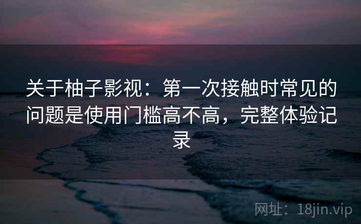 关于柚子影视：第一次接触时常见的问题是使用门槛高不高，完整体验记录