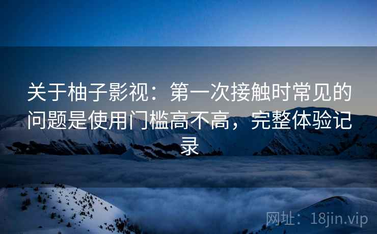 关于柚子影视：第一次接触时常见的问题是使用门槛高不高，完整体验记录