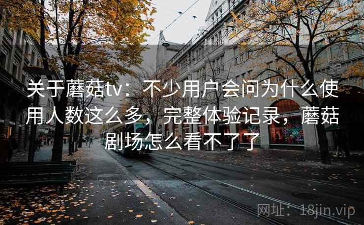 关于蘑菇tv：不少用户会问为什么使用人数这么多，完整体验记录，蘑菇剧场怎么看不了了