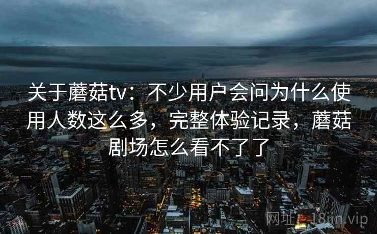 关于蘑菇tv：不少用户会问为什么使用人数这么多，完整体验记录，蘑菇剧场怎么看不了了