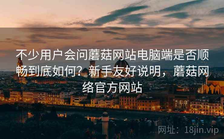不少用户会问蘑菇网站电脑端是否顺畅到底如何？新手友好说明，蘑菇网络官方网站