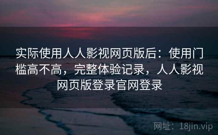 实际使用人人影视网页版后：使用门槛高不高，完整体验记录，人人影视网页版登录官网登录
