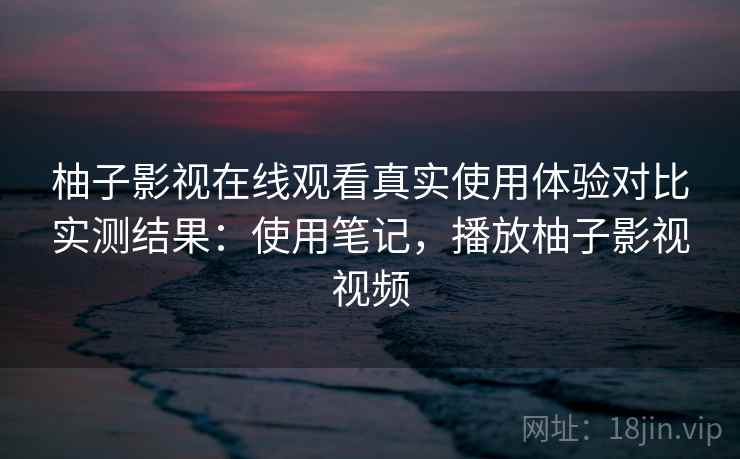 柚子影视在线观看真实使用体验对比实测结果：使用笔记，播放柚子影视视频
