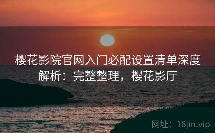 樱花影院官网入门必配设置清单深度解析：完整整理，樱花影厅