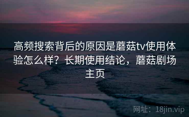 高频搜索背后的原因是蘑菇tv使用体验怎么样？长期使用结论，蘑菇剧场主页