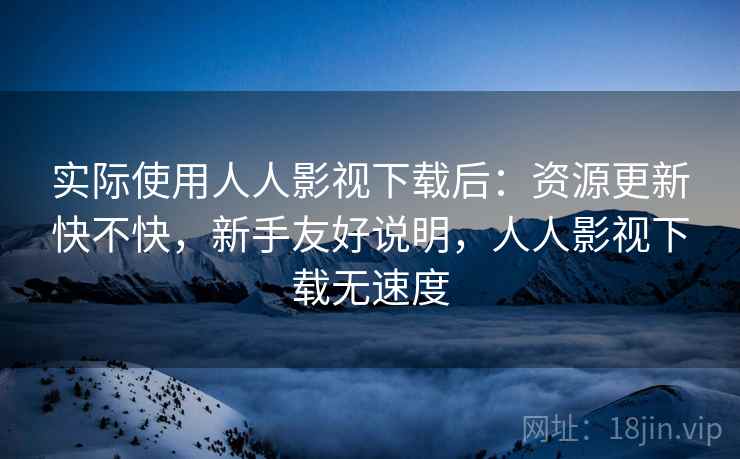 实际使用人人影视下载后：资源更新快不快，新手友好说明，人人影视下载无速度