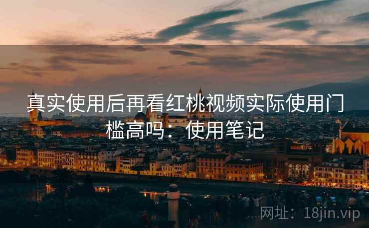 真实使用后再看红桃视频实际使用门槛高吗：使用笔记