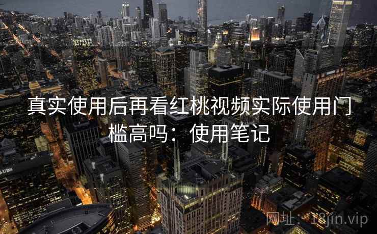 真实使用后再看红桃视频实际使用门槛高吗：使用笔记