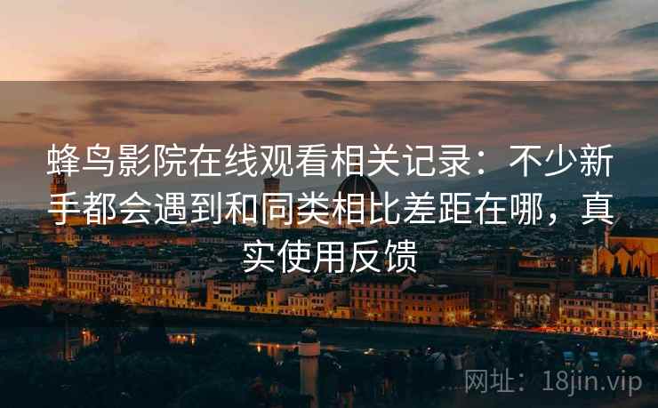 蜂鸟影院在线观看相关记录：不少新手都会遇到和同类相比差距在哪，真实使用反馈