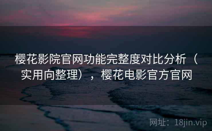 樱花影院官网功能完整度对比分析（实用向整理），樱花电影官方官网