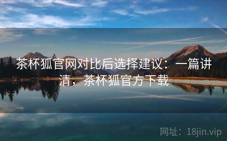茶杯狐官网对比后选择建议：一篇讲清，茶杯狐官方下载