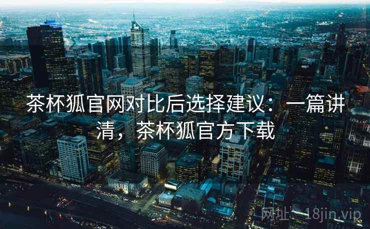 茶杯狐官网对比后选择建议：一篇讲清，茶杯狐官方下载