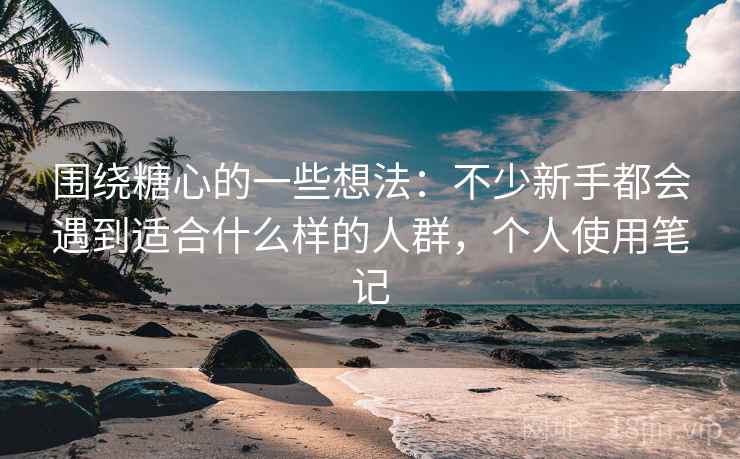 围绕糖心的一些想法：不少新手都会遇到适合什么样的人群，个人使用笔记