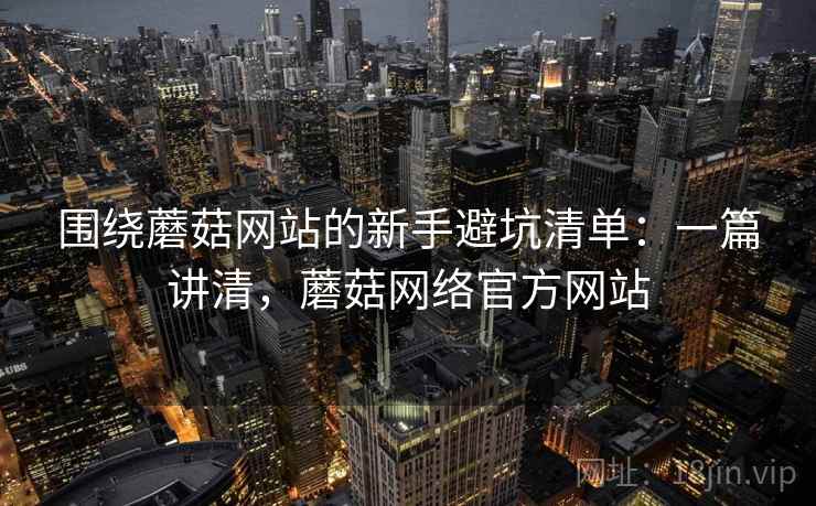 围绕蘑菇网站的新手避坑清单：一篇讲清，蘑菇网络官方网站