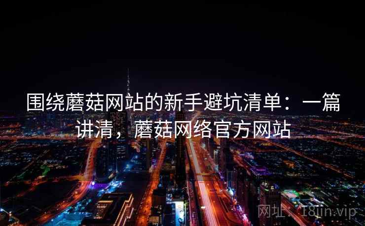 围绕蘑菇网站的新手避坑清单：一篇讲清，蘑菇网络官方网站