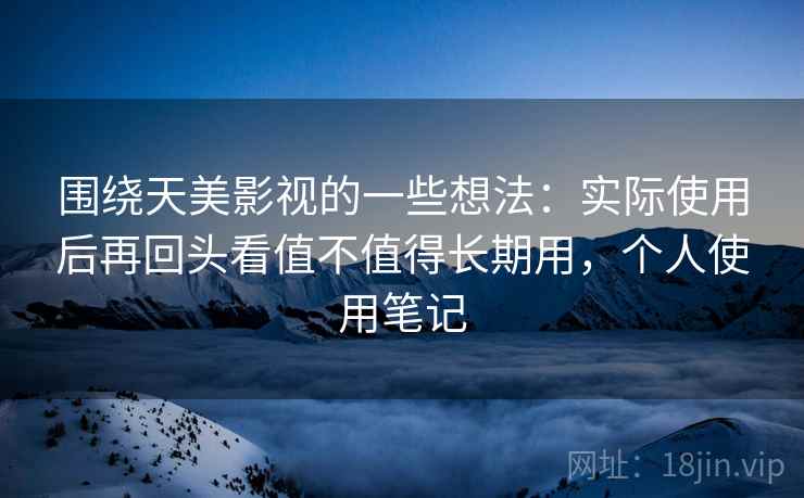 围绕天美影视的一些想法：实际使用后再回头看值不值得长期用，个人使用笔记