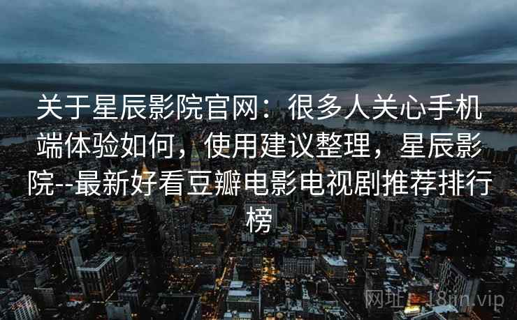 关于星辰影院官网：很多人关心手机端体验如何，使用建议整理，星辰影院--最新好看豆瓣电影电视剧推荐排行榜