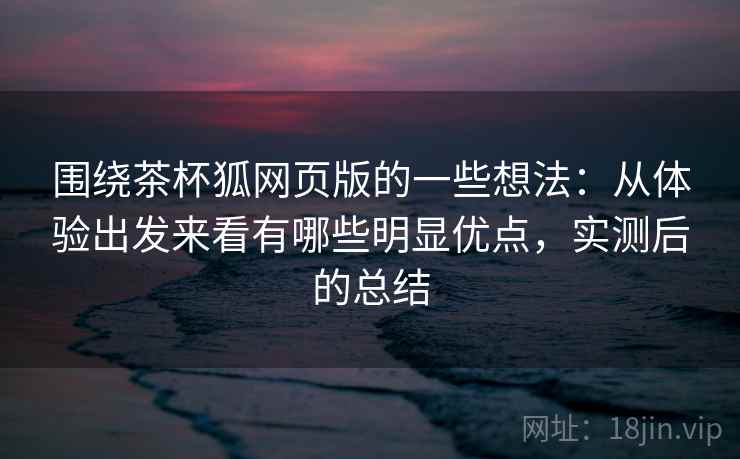 围绕茶杯狐网页版的一些想法：从体验出发来看有哪些明显优点，实测后的总结