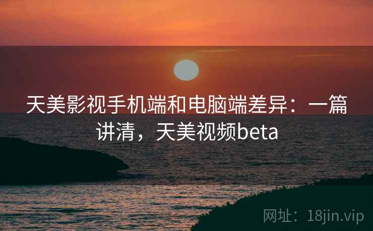 天美影视手机端和电脑端差异：一篇讲清，天美视频beta