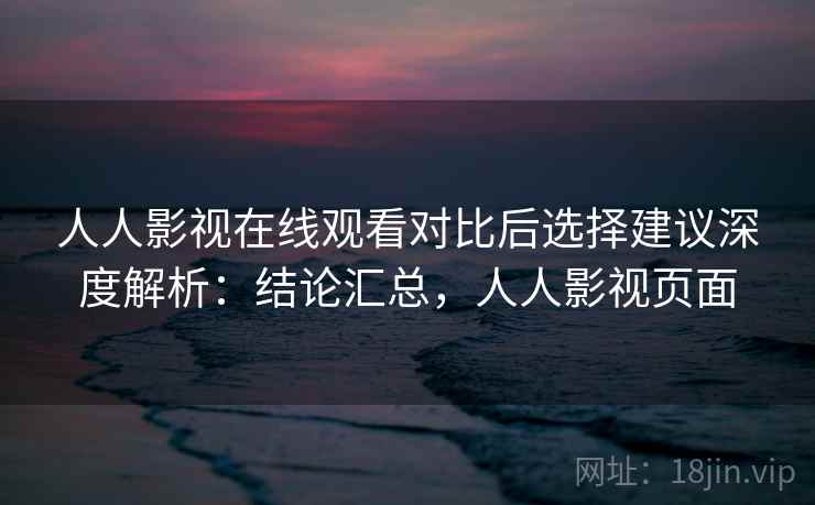 人人影视在线观看对比后选择建议深度解析：结论汇总，人人影视页面