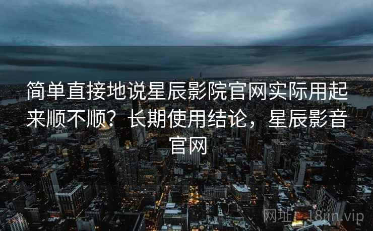 简单直接地说星辰影院官网实际用起来顺不顺？长期使用结论，星辰影音官网