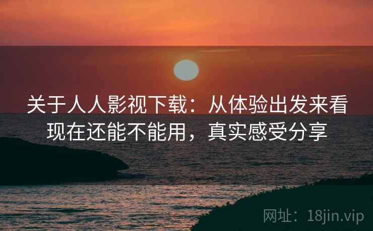 关于人人影视下载：从体验出发来看现在还能不能用，真实感受分享