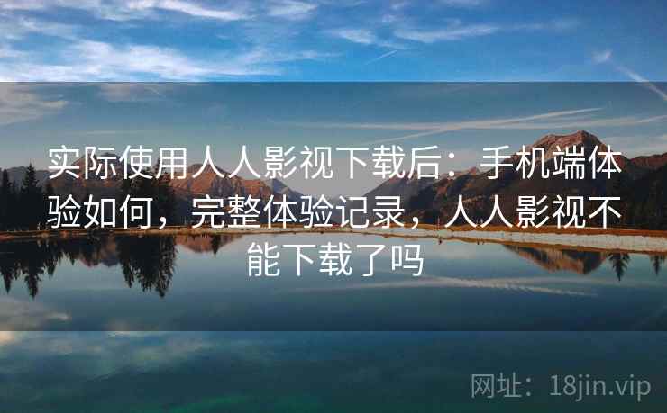 实际使用人人影视下载后：手机端体验如何，完整体验记录，人人影视不能下载了吗