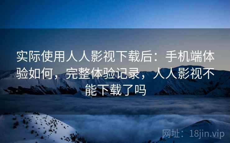 实际使用人人影视下载后：手机端体验如何，完整体验记录，人人影视不能下载了吗