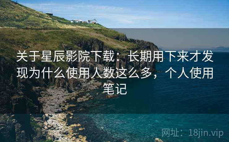关于星辰影院下载：长期用下来才发现为什么使用人数这么多，个人使用笔记