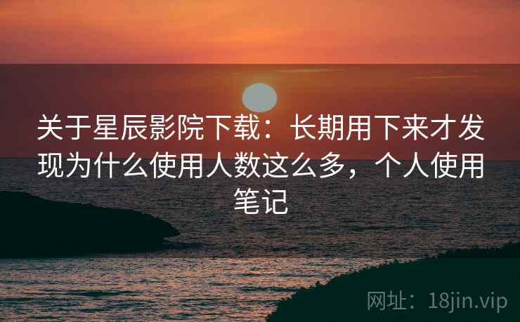关于星辰影院下载：长期用下来才发现为什么使用人数这么多，个人使用笔记