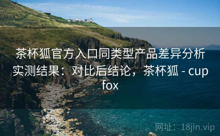 茶杯狐官方入口同类型产品差异分析实测结果：对比后结论，茶杯狐 - cupfox
