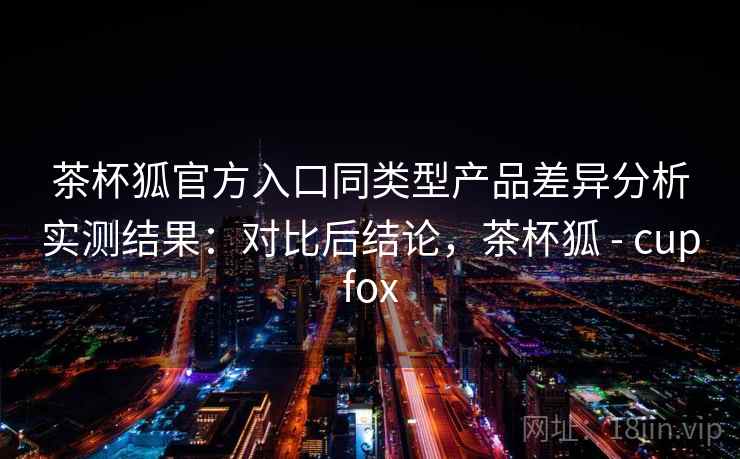 茶杯狐官方入口同类型产品差异分析实测结果：对比后结论，茶杯狐 - cupfox